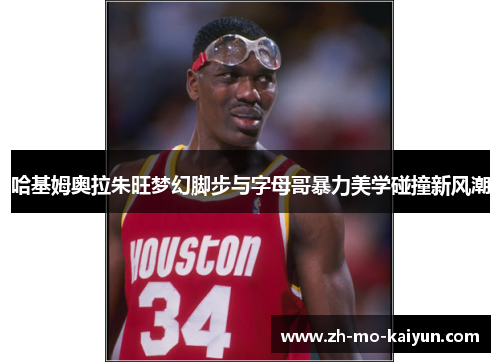 哈基姆奥拉朱旺梦幻脚步与字母哥暴力美学碰撞新风潮
